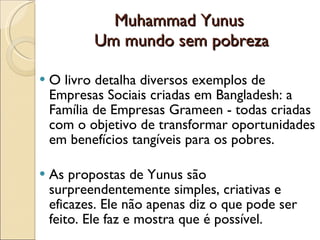 Muhammad Yunus  Um mundo sem pobreza O livro detalha diversos exemplos de Empresas Sociais criadas em Bangladesh: a Família de Empresas Grameen - todas criadas com o objetivo de transformar oportunidades em benefícios tangíveis para os pobres. As propostas de Yunus são surpreendentemente simples, criativas e eficazes. Ele não apenas diz o que pode ser feito. Ele faz e mostra que é possível. 