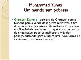 Muhammad Yunus  Um mundo sem pobreza Grameen Danone  - parceira do Grameen com a Danone para a venda de iogurtes nutritivos, a fim de combater a desnutrição de milhares de crianças em Bangladesh. Yunus mostra que, com um pouco de criatividade, pode-se melhorar a vida dos pobres, buscando para o futuro uma nova forma de capitalismo, bem mais humana. 
