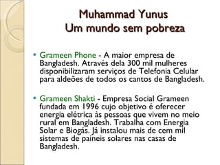 Muhammad Yunus  Um mundo sem pobreza Grameen Phone  -   A maior empresa de Bangladesh. Através dela 300 mil mulheres disponibilizaram serviços de Telefonia Celular para aldeões de todos os cantos de Bangladesh.  Grameen Shakti  - Empresa Social Grameen fundada em 1996 cujo objetivo é oferecer energia elétrica às pessoas que vivem no meio rural em Bangladesh. Trabalha com Energia Solar e Biogás. Já instalou mais de cem mil sistemas de paineis solares nas casas de Bangladesh. 