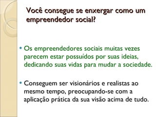 Você consegue se enxergar como um empreendedor social? Os empreendedores sociais muitas vezes parecem estar possuídos por suas ideias, dedicando suas vidas para mudar a sociedade.  Conseguem ser visionários e realistas ao mesmo tempo, preocupando-se com a aplicação prática da sua visão acima de tudo. 