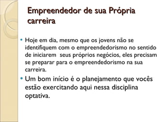 Empreendedor de sua Própria carreira Hoje em dia, mesmo que os jovens não se identifiquem com o empreendedorismo no sentido de iniciarem  seus próprios negócios, eles precisam se preparar para o empreendedorismo na sua carreira. Um bom início é o planejamento que vocês estão exercitando aqui nessa disciplina optativa.  