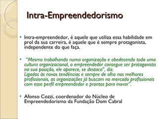 Intra-Empreendedorismo  Intra-empreendedor, é aquele que utiliza essa habilidade em prol da sua carreira, é aquele que é sempre protagonista, independente do que faça. “ Mesmo trabalhando numa organização e obedecendo toda uma cultura organizacional, o empreendedor consegue ser protagonista na sua posição, ele aparece, se destaca", diz. Ligadas às novas tendências e sempre de olho nos melhores profissionais, as organizações já buscam no mercado profissionais com esse perfil empreendedor e prontos para inovar”. Afonso Cozzi, coordenador do Núcleo de Empreendedorismo da Fundação Dom Cabral 
