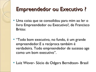 Empreendedor ou Executivo ? Uma coisa que se consolidou para mim ao ler o livro Empreendedor ou Executivo?, de Francisco Britto:  “ Todo bom executivo, no fundo, é um grande empreendedor.E a recíproca também é verdadeira. Todo empreendedor de sucesso age como um bom executivo”. Luiz Wever- Sócio da Odgers Berndtson- Brasil  