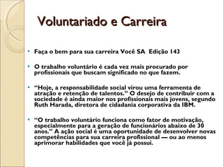 Voluntariado e Carreira  Faça o bem para sua carreira Você SA  Edição 143  O trabalho voluntário é cada vez mais procurado por profissionais que buscam significado no que fazem.  “ Hoje, a responsabilidade social virou uma ferramenta de atração e retenção de talentos.” O desejo de contribuir com a sociedade é ainda maior nos profissionais mais jovens, segundo Ruth Harada, diretora de cidadania corporativa da IBM.  “ O trabalho voluntário funciona como fator de motivação, especialmente para a geração de funcionários abaixo de 30 anos.” A ação social é uma oportunidade de desenvolver novas competências para sua carreira profissional — ou ao menos aprimorar habilidades que você já possui.   