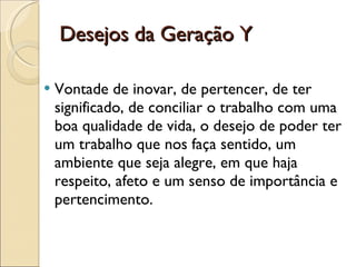 Desejos da Geração Y Vontade de inovar, de pertencer, de ter significado, de conciliar o trabalho com uma boa qualidade de vida, o desejo de poder ter um trabalho que nos faça sentido, um ambiente que seja alegre, em que haja respeito, afeto e um senso de importância e pertencimento. 