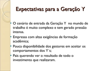 Expectativas para a Geração Y O cenário de entrada da Geração Y  no mundo de trabalho é muito complexo e tem gerado pressão intensa. Empresas com altas exigências de formação acadêmica; Pouca disponibilidade dos gestores em aceitar os comportamentos dos Y´s; Pais querendo ver o resultado de todo o investimento que realizaram. 