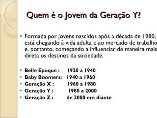 Quem é o Jovem da Geração Y? Formada por jovens nascidos após a década de 1980, está chegando à vida adulta e ao mercado de trabalho e, portanto, começando a influenciar de maneira mais direta os destinos da sociedade. Belle Epoque :  1920 a 1940 Baby Boomers:  1940 a 1960 Geração X :  1960 a 1980 Geração Y :  1980 a 2000 Geração Z :  de 2000 em diante  