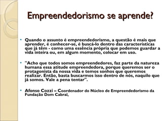 Empreendedorismo se aprende?  Quando o assunto é empreendedorismo, a questão é mais que aprender, é conhecer-se, é buscá-lo dentro das características que já têm - como uma essência própria que podemos guardar a vida inteira ou, em algum momento, colocar em uso.  "Acho que todos somos empreendedores, faz parte da natureza humana essa atitude empreendedora, porque queremos ser o protagonista da nossa vida e temos sonhos que queremos realizar. Então, basta buscarmos isso dentro de nós, naquilo que já somos. Vale a pena tentar". Afonso Cozzi – C oordenador do Núcleo de Empreendedorismo da Fundação Dom Cabral,  