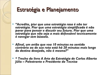 Estratégia e Planejamento “ Acredite, pior que uma estratégia rasa é não ter estratégia. Pior que uma estratégia simplificada é não parar para pensar e discutir seu futuro. Pior que uma estratégia que não seja a mais defensável tecnicamente é navegar sem bússola. Afinal, um avião que voa 10 minutos no sentido contrário ao de sua rota está há 20 minutos mais longe do destino desejado, não é mesmo?” * Trecho do livro A Arte da Estratégia de Carlos Alberto Júlio – Palestrante e Presidente da Tecnisa 