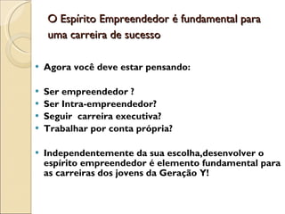 O Espírito Empreendedor é fundamental para uma carreira de sucesso   Agora você deve estar pensando: Ser empreendedor ? Ser Intra-empreendedor?  Seguir  carreira executiva? Trabalhar por conta própria? Independentemente da sua escolha,desenvolver o espírito empreendedor é elemento fundamental para as carreiras dos jovens da Geração Y!  