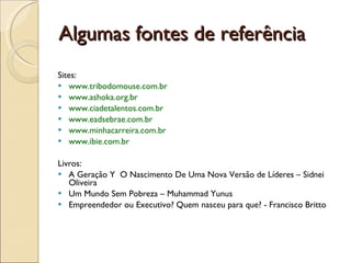 Algumas fontes de referência Sites: www.tribodomouse.com.br  www.ashoka.org.br  www.ciadetalentos.com.br  www.eadsebrae.com.br  www.minhacarreira.com.br  www.ibie.com.br  Livros:  A Geração Y  O Nascimento De Uma Nova Versão de Líderes – Sidnei Oliveira Um Mundo Sem Pobreza – Muhammad Yunus  Empreendedor ou Executivo? Quem nasceu para que? - Francisco Britto  