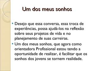 Um dos meus sonhos  Desejo que essa conversa, essa troca de experiências, possa ajudá-los na reflexão sobre seus projetos de vida e no planejamento de suas carreiras. Um dos meus sonhos, que agora como orientadora Profissional estou tendo a oportunidade de realizar, é facilitar que os sonhos dos jovens se tornem realidade.  