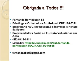 Obrigada a Todos !!! Fernanda Bornhausen Sá  Psicóloga e Orientadora Profissional CRP 12/00331 Empresária na Clear Educação e Inovação e Renato Sá Sports  Empreendedora Social no Instituto Voluntários em Ação  (48) 8413-9411 Linkedin:  http://br.linkedin.com/pub/fernanda-bornhausen-s%C3%A1/13/244/5b8 [email_address] 