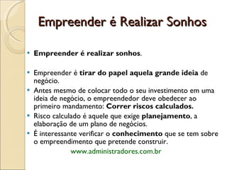 Empreender é Realizar Sonhos Empreender é realizar sonhos . Empreender é  tirar do papel aquela grande ideia  de negócio. Antes mesmo de colocar todo o seu investimento em uma ideia de negócio, o empreendedor deve obedecer ao primeiro mandamento:  Correr riscos calculados. Risco calculado é aquele que exige  planejamento , a elaboração de um plano de negócios.  É interessante verificar o  conhecimento  que se tem sobre o empreendimento que pretende construir.    www.administradores.com.br  
