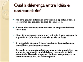 Qual a diferença entre Idéia e oportunidade?  Há uma grande diferença entre idéia e oportunidade, e isso é uma das grandes causas de insucesso. A confusão é muito comum entre os empreendedores iniciantes. Identificar e agarrar uma oportunidade é, por excelência, a grande virtude do empreendedor de sucesso É necessário que o pré-empreendedor desenvolva essa capacidade, praticando sempre.  Atrás de uma oportunidade sempre existe uma idéia, mas somente um estudo de viabilidade, que pode ser feito através do Plano de Negócios, indicará seu potencial de transformar-se em um bom negócio.  