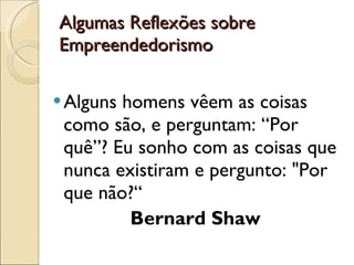 Algumas Reflexões sobre Empreendedorismo  Alguns homens vêem as coisas como são, e perguntam: “Por quê”? Eu sonho com as coisas que nunca existiram e pergunto: "Por que não?“ Bernard Shaw  