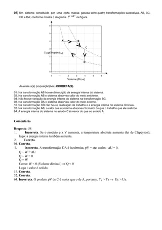 07) Um sistema constituído por uma certa massa gasosa sofre quatro transformações sucessivas, AB, BC,
CD e DA, conforme mostra o diagrama Vp × na figura.
Assinale a(s) proposição(ões) CORRETA(S).
01. Na transformação AB houve diminuição da energia interna do sistema.
02. Na transformação AB o sistema absorveu calor do meio ambiente.
04. Não houve variação da energia interna do sistema na transformação BC.
08. Na transformação DA o sistema absorveu calor do meio externo.
16. Na transformação CD não houve realização de trabalho e a energia interna do sistema diminuiu.
32. Na transformação AB, o calor que o sistema absorveu foi maior do que o trabalho que ele realizou.
64. A energia interna do sistema no estado C é menor do que no estado A.
Comentário
Resposta: 54
1. Incorreta. Se o produto p x V aumenta, a temperatura absoluta aumenta (lei de Clapeyron);
logo: a energia interna também aumenta.
2. Correta.
04. Correta.
1. Incorreta. A transformação DA é isotérmica, pV = cte; assim: ∆U = 0.
Q – W = ∆U
Q – W = 0
Q = W
Como: W < 0 (Volume diminui) ⇒ Q < 0
Logo o calor é cedido.
16. Correta.
32. Correta.
64. Incorreta. O produto pV de C é maior que o de A; portanto: Tc > Ta ⇒ Uc > Ua.
0 1 2 3 4 5 6
0
1
2
3
4
5
6
C
D
BA
Pressão(atm)
Volume (litros)
 