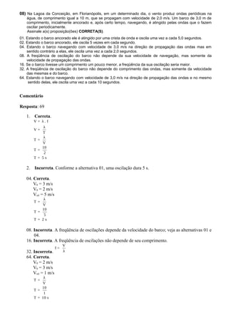 08) Na Lagoa da Conceição, em Florianópolis, em um determinado dia, o vento produz ondas periódicas na
água, de comprimento igual a 10 m, que se propagam com velocidade de 2,0 m/s. Um barco de 3,0 m de
comprimento, inicialmente ancorado e, após certo tempo, navegando, é atingido pelas ondas que o fazem
oscilar periodicamente.
Assinale a(s) proposição(ões) CORRETA(S).
01. Estando o barco ancorado ele é atingido por uma crista de onda e oscila uma vez a cada 5,0 segundos.
02. Estando o barco ancorado, ele oscila 5 vezes em cada segundo.
04. Estando o barco navegando com velocidade de 3,0 m/s na direção de propagação das ondas mas em
sentido contrário a elas, ele oscila uma vez a cada 2,0 segundos.
08. A freqüência de oscilação do barco não depende da sua velocidade de navegação, mas somente da
velocidade de propagação das ondas.
16. Se o barco tivesse um comprimento um pouco menor, a freqüência da sua oscilação seria maior.
32. A freqüência de oscilação do barco não depende do comprimento das ondas, mas somente da velocidade
das mesmas e do barco.
64. Estando o barco navegando com velocidade de 3,0 m/s na direção de propagação das ondas e no mesmo
sentido delas, ele oscila uma vez a cada 10 segundos.
Comentário
Resposta: 69
1. Correta.
V = λ . f
λ
V =
T
λ
T =
V
10
T =
2
T = 5 s
2. Incorreta. Conforme a alternativa 01, uma oscilação dura 5 s.
04. Correta.
Vb = 3 m/s
V0 = 2 m/s
Vrel = 5 m/s
λ
T =
V
10
T =
5
T = 2 s
08. Incorreta. A freqüência de oscilações depende da velocidade do barco; veja as alternativas 01 e
04.
16. Incorreta. A freqüência de oscilações não depende de seu comprimento.
32. Incorreta.
V
f =
λ
64. Correta.
V0 = 2 m/s
Vb = 3 m/s
Vrel = 1 m/s
λ
T =
V
10
T =
1
T = 10 s
 
