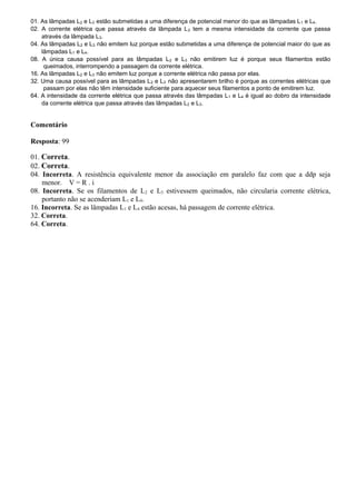 01. As lâmpadas L2 e L3 estão submetidas a uma diferença de potencial menor do que as lâmpadas L1 e L4.
02. A corrente elétrica que passa através da lâmpada L2 tem a mesma intensidade da corrente que passa
através da lâmpada L3.
04. As lâmpadas L2 e L3 não emitem luz porque estão submetidas a uma diferença de potencial maior do que as
lâmpadas L1 e L4.
08. A única causa possível para as lâmpadas L2 e L3 não emitirem luz é porque seus filamentos estão
queimados, interrompendo a passagem da corrente elétrica.
16. As lâmpadas L2 e L3 não emitem luz porque a corrente elétrica não passa por elas.
32. Uma causa possível para as lâmpadas L2 e L3 não apresentarem brilho é porque as correntes elétricas que
passam por elas não têm intensidade suficiente para aquecer seus filamentos a ponto de emitirem luz.
64. A intensidade da corrente elétrica que passa através das lâmpadas L1 e L4 é igual ao dobro da intensidade
da corrente elétrica que passa através das lâmpadas L2 e L3.
Comentário
Resposta: 99
01. Correta.
02. Correta.
04. Incorreta. A resistência equivalente menor da associação em paralelo faz com que a ddp seja
menor. V = R . i
08. Incorreta. Se os filamentos de L2 e L3 estivessem queimados, não circularia corrente elétrica,
portanto não se acenderiam L1 e L4.
16. Incorreta. Se as lâmpadas L1 e L4 estão acesas, há passagem de corrente elétrica.
32. Correta.
64. Correta.
 
