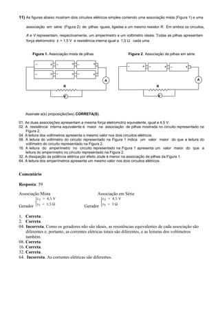 11) As figuras abaixo mostram dois circuitos elétricos simples contendo uma associação mista (Figura 1) e uma
associação em série (Figura 2) de pilhas iguais, ligadas a um mesmo resistor R. Em ambos os circuitos,
A e V representam, respectivamente, um amperímetro e um voltímetro ideais. Todas as pilhas apresentam
força eletromotriz ε = 1,5 V e resistência interna igual a 1,0 Ω cada uma.
Figura 1. Associação mista de pilhas Figura 2. Associação de pilhas em série
Assinale a(s) proposição(ões) CORRETA(S).
01. As duas associações apresentam a mesma força eletromotriz equivalente, igual a 4,5 V.
02. A resistência interna equivalente é maior na associação de pilhas mostrada no circuito representado na
Figura 2.
04. A leitura dos voltímetros apresenta o mesmo valor nos dois circuitos elétricos.
08. A leitura do voltímetro do circuito representado na Figura 1 indica um valor maior do que a leitura do
voltímetro do circuito representado na Figura 2.
16. A leitura do amperímetro no circuito representado na Figura 1 apresenta um valor maior do que a
leitura do amperímetro no circuito representado na Figura 2.
32. A dissipação da potência elétrica por efeito Joule é menor na associação de pilhas da Figura 1.
64. A leitura dos amperímetros apresenta um mesmo valor nos dois circuitos elétricos.
Comentário
Resposta: 59
Associação Mista Associação em Série
Gerador
T
T
ε = 4,5 V
r = 1,5 Ω


 Gerador
T
T
ε = 4,5 V
r = 3 Ω



1. Correta.
2. Correta.
04. Incorreta. Como os geradores não são ideais, as resistências equivalentes de cada associação são
diferentes e, portanto, as correntes elétricas totais são diferentes, e as leituras dos voltímetros
também.
08. Correta.
16. Correta.
32. Correta.
64. Incorreta. As correntes elétricas são diferentes.
A
R
V
+ + +–– –
A
R
V
– + + +
+ + +
– –
– – –
 