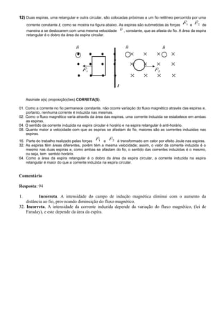 12) Duas espiras, uma retangular e outra circular, são colocadas próximas a um fio retilíneo percorrido por uma
corrente constante I, como se mostra na figura abaixo. As espiras são submetidas às forças 1F

e 2F

de
maneira a se deslocarem com uma mesma velocidade v

, constante, que as afasta do fio. A área da espira
retangular é o dobro da área da espira circular.
• • • • × × × ×
• • • • × × × ×
1F

2F

• • • • × × × ×
I
Assinale a(s) proposição(ões) CORRETA(S).
01. Como a corrente no fio permanece constante, não ocorre variação do fluxo magnético através das espiras e,
portanto, nenhuma corrente é induzida nas mesmas.
02. Como o fluxo magnético varia através da área das espiras, uma corrente induzida se estabelece em ambas
as espiras.
04. O sentido da corrente induzida na espira circular é horário e na espira retangular é anti-horário.
08. Quanto maior a velocidade com que as espiras se afastam do fio, maiores são as correntes induzidas nas
espiras.
16. Parte do trabalho realizado pelas forças 1F

e 2F

é transformado em calor por efeito Joule nas espiras.
32. As espiras têm áreas diferentes, porém têm a mesma velocidade; assim, o valor da corrente induzida é o
mesmo nas duas espiras e, como ambas se afastam do fio, o sentido das correntes induzidas é o mesmo,
ou seja, tem sentido horário.
64. Como a área da espira retangular é o dobro da área da espira circular, a corrente induzida na espira
retangular é maior do que a corrente induzida na espira circular.
Comentário
Resposta: 94
1. Incorreta. A intensidade do campo de indução magnética diminui com o aumento da
distância ao fio, provocando diminuição do fluxo magnético.
32. Incorreta. A intensidade da corrente induzida depende da variação do fluxo magnético, (lei de
Faraday), e este depende da área da espira.
B

B

B

 