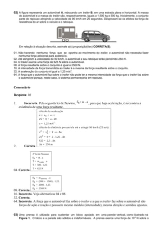 02) A figura representa um automóvel A, rebocando um trailer B, em uma estrada plana e horizontal. A massa
do automóvel e a massa do trailer são, respectivamente, iguais a 1.500 kg e 500 kg. Inicialmente, o conjunto
parte do repouso atingindo a velocidade de 90 km/h em 20 segundos. Desprezam-se os efeitos da força de
resistência do ar sobre o veículo e o reboque.
Em relação à situação descrita, assinale a(s) proposição(ões) CORRETA(S).
01. Não havendo nenhuma força que se oponha ao movimento do trailer, o automóvel não necessita fazer
nenhuma força adicional para acelerá-lo.
02. Até atingirem a velocidade de 90 km/h, o automóvel e seu reboque terão percorrido 250 m.
04. O trailer exerce uma força de 625 N sobre o automóvel.
08. A força resultante sobre o conjunto é igual a 2500 N.
16. A intensidade da força transmitida ao trailer é a mesma da força resultante sobre o conjunto.
32. A aceleração do conjunto é igual a 1,25 m/s2
.
64. A força que o automóvel faz sobre o trailer não pode ter a mesma intensidade da força que o trailer faz sobre
o automóvel porque, neste caso, o sistema permaneceria em repouso.
Comentário
Resposta: 46
1. Incorreta. Pela segunda lei de Newton, RF = m . a
 
, para que haja aceleração, é necessária a
existência de uma força resultante.
2. Correta.
0
2
2 2
0
2
cálculo da aceleração
v = v + a . t
25 = 0 + a . 20
a = 1,25 m/s
cálculo da distância percorrida até a atingir 90 km/h (25 m/s)
v = v + 2 . a . Δx
25 = 0 + 2 . 1,25 . Δx
625 = 2,5 . Δx
Δx = 250 m
04. Correta.
R
trailer
2ª lei de Newton
F = m . a
T = m . a
T = 500 . 1,25
T = 625 N
08. Correta.
R sistema
R
R
R
F = m . a
F = (500 + 1500) . 1,25
F = 2000 . 1,25
F = 2500 N
16. Incorreta. Veja alternativas 04 e 08.
32. Correta.
64. Incorreta. A força que o automóvel faz sobre o trailer e a que o trailer faz sobre o automóvel são
forças de ação e reação e possuem mesmo módulo (intensidade), mesma direção e sentidos opostos.
03) Uma prensa é utilizada para sustentar um bloco apoiado em uma parede vertical, como ilustrado na
Figura 1. O bloco e a parede são sólidos e indeformáveis. A prensa exerce uma força de 104
N sobre o
A
B
 