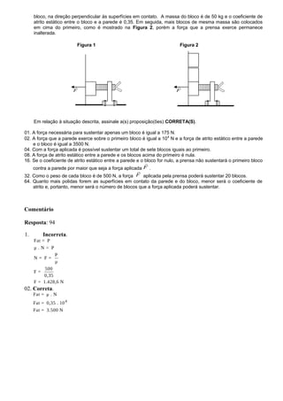 bloco, na direção perpendicular às superfícies em contato. A massa do bloco é de 50 kg e o coeficiente de
atrito estático entre o bloco e a parede é 0,35. Em seguida, mais blocos de mesma massa são colocados
em cima do primeiro, como é mostrado na Figura 2, porém a força que a prensa exerce permanece
inalterada.
Figura 1 Figura 2
Em relação à situação descrita, assinale a(s) proposição(ões) CORRETA(S).
01. A força necessária para sustentar apenas um bloco é igual a 175 N.
02. A força que a parede exerce sobre o primeiro bloco é igual a 104
N e a força de atrito estático entre a parede
e o bloco é igual a 3500 N.
04. Com a força aplicada é possível sustentar um total de sete blocos iguais ao primeiro.
08. A força de atrito estático entre a parede e os blocos acima do primeiro é nula.
16. Se o coeficiente de atrito estático entre a parede e o bloco for nulo, a prensa não sustentará o primeiro bloco
contra a parede por maior que seja a força aplicada F

.
32. Como o peso de cada bloco é de 500 N, a força F

aplicada pela prensa poderá sustentar 20 blocos.
64. Quanto mais polidas forem as superfícies em contato da parede e do bloco, menor será o coeficiente de
atrito e, portanto, menor será o número de blocos que a força aplicada poderá sustentar.
Comentário
Resposta: 94
1. Incorreta.
Fat = P
μ . N = P
P
N = F =
μ
500
F =
0,35
F = 1.428,6 N
02. Correta.
4
Fat = μ . N
Fat = 0,35 . 10
Fat = 3.500 N
F

F

 