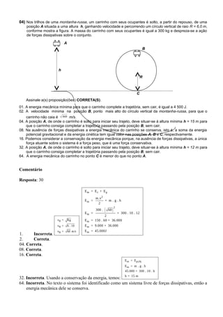 A
B
C
R
h
04) Nos trilhos de uma montanha-russa, um carrinho com seus ocupantes é solto, a partir do repouso, de uma
posição A situada a uma altura h, ganhando velocidade e percorrendo um círculo vertical de raio R = 6,0 m,
conforme mostra a figura. A massa do carrinho com seus ocupantes é igual a 300 kg e despreza-se a ação
de forças dissipativas sobre o conjunto.
Assinale a(s) proposição(ões) CORRETA(S).
01. A energia mecânica mínima para que o carrinho complete a trajetória, sem cair, é igual a 4 500 J.
02. A velocidade mínima na posição B, ponto mais alto do círculo vertical da montanha-russa, para que o
carrinho não caia é 60 m/s.
04. A posição A, de onde o carrinho é solto para iniciar seu trajeto, deve situar-se à altura mínima h = 15 m para
que o carrinho consiga completar a trajetória passando pela posição B, sem cair.
08. Na ausência de forças dissipativas a energia mecânica do carrinho se conserva, isto é, a soma da energia
potencial gravitacional e da energia cinética tem igual valor nas posições A, B e C, respectivamente.
16. Podemos considerar a conservação da energia mecânica porque, na ausência de forças dissipativas, a única
força atuante sobre o sistema é a força peso, que é uma força conservativa.
32. A posição A, de onde o carrinho é solto para iniciar seu trajeto, deve situar-se à altura mínima h = 12 m para
que o carrinho consiga completar a trajetória passando pela posição B, sem cair.
64. A energia mecânica do carrinho no ponto C é menor do que no ponto A.
Comentário
Resposta: 30
1. Incorreta.
B
B
B
v = Rg
v = 6 . 10
v = 60 m/s
( )
m c p
2
m
2
m
m
m
m
E = E + E
m.v
E = + m . g . h
2
300 . 60
E = + 300 . 10 . 12
2
E = 150 . 60 + 36.000
E = 9.000 + 36.000
E = 45.000J
2. Correta.
04. Correta.
08. Correta.
16. Correta.
32. Incorreta. Usando a conservação da energia, temos:
m p(A)
m
E = E
E = m . g . h
45.000 = 300 . 10 . h
h = 15 m
64. Incorreta. No texto o sistema foi identificado como um sistema livre de forças dissipativas, então a
energia mecânica dele se conserva.
 