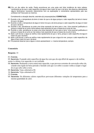 06) Em um dia calmo de verão, Paula encontra-se em uma praia sob forte incidência de raios solares.
Lembrando-se de que o calor específico da água é bem maior do que o da terra, ela observou atentamente
alguns fenômenos, buscando relacioná-los com as explicações e comentários apresentados pelo seu
professor de Física para os mesmos.
Considerando a situação descrita, assinale a(s) proposição(ões) CORRETA(S).
01. Durante o dia, a temperatura da terra é maior do que a da água porque o calor específico da terra é menor
do que o da água.
02. Durante a noite, a temperatura da água é menor do que a da terra porque o calor específico da água é maior
do que o da terra.
04. Durante o dia, percebia-se na praia uma brisa soprando da terra para o mar. Uma possível justificativa é
porque a massa de ar junto à terra estava mais aquecida do que a massa de ar junto ao mar.
08. Durante a noite, percebia-se na praia uma brisa soprando do mar para a terra. Uma possível justificativa é
porque a massa de ar junto ao mar estava mais aquecida do que a massa de ar junto à terra.
16. Após o pôr-do-sol, a água se resfriou mais rapidamente do que a terra, porque o calor específico da água é
maior do que o da terra.
32. Após o pôr-do-sol, a terra se resfriou mais rapidamente do que a água do mar, porque o calor específico da
água é bem maior do que o da terra.
64. Foi possível observar que a água e a terra apresentaram a mesma temperatura, sempre.
Comentário
Resposta: 33
01. Correta.
02. Incorreta. O grande calor específico da água faz com que ela seja difícil de aquecer e de resfriar,
assim é a última a ser aquecida e a ser resfriada.
04. Incorreta. Realmente a terra estará mais aquecida, o que provoca correntes de convecção sobre ela,
criando uma região de baixa pressão e fazendo com que o ar sobre o oceano venha a ocupar o lugar
do ar que sobe sobre a terra.
08. Incorreta. Veja a alternativa 04.
16. Incorreta. Veja a alternativa 02.
32. Correta.
64. Incorreta. Os diferentes calores específicos provocam diferentes variações de temperatura para a
mesma quantidade de calor.
 