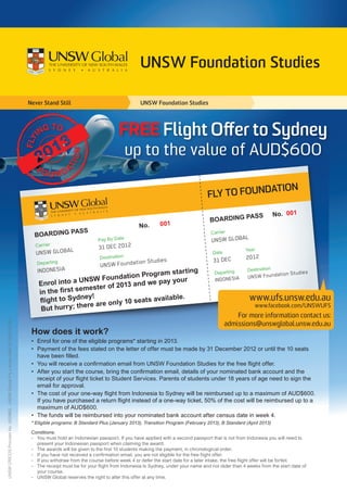 UNSW Foundation Studies

                                                                              Never Stand Still                                   UNSW Foundation Studies




                                                                                                                         FREE Flight Offer to Sydney
                                                                                                                             up to the value of AUD$600

                                                                                                                                                                                              DATION
                                                                                                                                                                  FLY TO FOUN

                                                                                                                                                                             A          SS	        No. 001
                                                                                                                                                                   BOARDING P
                                                                                                                                  No.	001
                                                                                          ASS			
                                                                                BOARDING P                                                                          Carrier
                                                                                               ate            Pay By D                                              UNSW GLOBAL	
                                                                                Carrier			                    31 DEC 2012
                                                                                 UNSW GLOBAL		
                                                                                                                                                                                    Year
                                                                                                                                                                    Date	
                                                                                                               Destination                                                          2012
                                                                                                                                       dies                          31 DEC	
                                                                                 Depar ting			 UNSW                      Foundation Stu
                                                                                  INDONESIA		                                       ing                                              Destination
                                                                                                                      rogram start                                   Departing	                        n Studies
                                                                                                UNSW F    oundation P           our                                   INDONESIA	     UNSW Foundatio
                                                                                  Enrol into a                     and we pay y
                                                                                                  me ster of 2013
                                                                                  in the first se
                                                                                                ney!                 ats available
                                                                                                                                  .                                                   www.ufs.unsw.edu.au
                                                                                  flight to Syd         re only 10 se
                                                                                                  ere a
                                                                                   But hurr y; th
                                                                                                                                                                                        www.facebook.com/UNSWUFS
                                                                                                                                                                              For more information contact us:
UNSW CRICOS Provider No. 00098G. UNSW Global Pty Limited ABN 62 086418 582.




                                                                                                                                                                          admissions@unswglobal.unsw.edu.au
                                                                               How does it work?
                                                                               •	  nrol for one of the eligible programs* starting in 2013.
                                                                                  E
                                                                               •	  ayment of the fees stated on the letter of offer must be made by 31 December 2012 or until the 10 seats
                                                                                  P
                                                                                  have been filled.
                                                                               •	 You will receive a confirmation email from UNSW Foundation Studies for the free flight offer.
                                                                               •	  fter you start the course, bring the confirmation email, details of your nominated bank account and the
                                                                                  A
                                                                                  receipt of your flight ticket to Student Services. Parents of students under 18 years of age need to sign the
                                                                                  email for approval.
                                                                               •	  he cost of your one-way flight from Indonesia to Sydney will be reimbursed up to a maximum of AUD$600.
                                                                                  T
                                                                                  If you have purchased a return flight instead of a one-way ticket, 50% of the cost will be reimbursed up to a
                                                                                  maximum of AUD$600.
                                                                               •	 The funds will be reimbursed into your nominated bank account after census date in week 4.
                                                                               * Eligible programs: B Standard Plus (January 2013), Transition Program (February 2013), B Standard (April 2013)

                                                                               Conditions:
                                                                               -	You must hold an Indonesian passport. If you have applied with a second passport that is not from Indonesia you will need to
                                                                                  present your Indonesian passport when claiming the award.
                                                                               -	The awards will be given to the first 10 students making the payment, in chronological order.
                                                                               -	 you have not received a confirmation email, you are not eligible for the free flight offer.
                                                                                  If
                                                                               -	 you withdraw from the course before week 4 or defer the start date for a later intake, the free flight offer will be forfeit.
                                                                                  If
                                                                               -	The receipt must be for your flight from Indonesia to Sydney, under your name and not older than 4 weeks from the start date of
                                                                                  your course.
                                                                               -	UNSW Global reserves the right to alter this offer at any time.
 