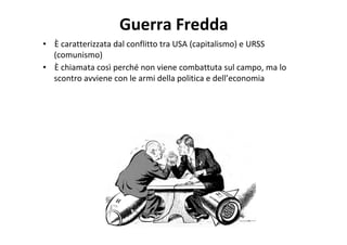 Guerra Fredda
• È caratterizzata dal conflitto tra USA (capitalismo) e URSS
(comunismo)
• È chiamata così perché non viene combattuta sul campo, ma lo
scontro avviene con le armi della politica e dell’economia
 