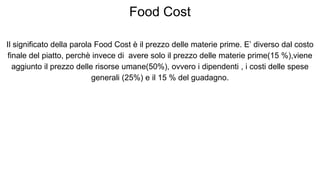 Food Cost
Il significato della parola Food Cost è il prezzo delle materie prime. E’ diverso dal costo
finale del piatto, perchè invece di avere solo il prezzo delle materie prime(15 %),viene
aggiunto il prezzo delle risorse umane(50%), ovvero i dipendenti , i costi delle spese
generali (25%) e il 15 % del guadagno.
 