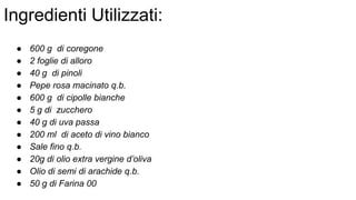 Ingredienti Utilizzati:
● 600 g di coregone
● 2 foglie di alloro
● 40 g di pinoli
● Pepe rosa macinato q.b.
● 600 g di cipolle bianche
● 5 g di zucchero
● 40 g di uva passa
● 200 ml di aceto di vino bianco
● Sale fino q.b.
● 20g di olio extra vergine d’oliva
● Olio di semi di arachide q.b.
● 50 g di Farina 00
 
