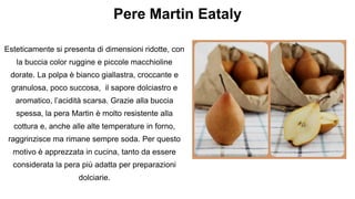 Pere Martin Eataly
Esteticamente si presenta di dimensioni ridotte, con
la buccia color ruggine e piccole macchioline
dorate. La polpa è bianco giallastra, croccante e
granulosa, poco succosa, il sapore dolciastro e
aromatico, l’acidità scarsa. Grazie alla buccia
spessa, la pera Martin è molto resistente alla
cottura e, anche alle alte temperature in forno,
raggrinzisce ma rimane sempre soda. Per questo
motivo è apprezzata in cucina, tanto da essere
considerata la pera più adatta per preparazioni
dolciarie.
 