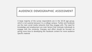 AUDIENCE DEMOGRAPHIC ASSESSMENT
A large majority of the survey respondents are in the 18-30 age group,
which is not surprise because it is a college campus. Twitter and Facebook
are the main social media networks that they engage with. The need for
knowledge and employment are main factors that motivate individuals to
engage with the university. Energies and effort should be focused on
giving more time to developing the Facebook content for more audience
specific material.
 