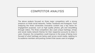COMPETITOR ANALYSIS
The above analysis focused on three major competitors with a strong
presence on three social networks, Twitter, Facebook and Instagram. From
analyzing the three universities innovative content was a key factor for
engagement purposes, such as high quality photos, gifs and storytelling
through videos. The three competitors also used unique hashtags, emojis
and social media network themes for their respective accounts to draw in
users. However, the competition could improve in the areas of being more
focused of what hashtags are being used across social media, replying to
its audience members and posting content that causes users to engage.
 