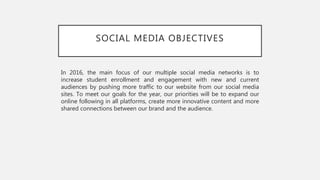 SOCIAL MEDIA OBJECTIVES
In 2016, the main focus of our multiple social media networks is to
increase student enrollment and engagement with new and current
audiences by pushing more traffic to our website from our social media
sites. To meet our goals for the year, our priorities will be to expand our
online following in all platforms, create more innovative content and more
shared connections between our brand and the audience.
 