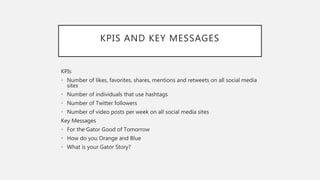 KPIS AND KEY MESSAGES
KPIs
• Number of likes, favorites, shares, mentions and retweets on all social media
sites
• Number of individuals that use hashtags
• Number of Twitter followers
• Number of video posts per week on all social media sites
Key Messages
• For the Gator Good of Tomorrow
• How do you Orange and Blue
• What is your Gator Story?
 