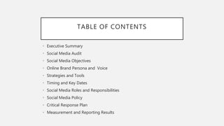 TABLE OF CONTENTS
• Executive Summary
• Social Media Audit
• Social Media Objectives
• Online Brand Persona and Voice
• Strategies and Tools
• Timing and Key Dates
• Social Media Roles and Responsibilities
• Social Media Policy
• Critical Response Plan
• Measurement and Reporting Results
 