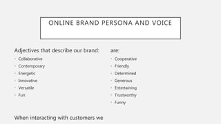 ONLINE BRAND PERSONA AND VOICE
Adjectives that describe our brand:
• Collaborative
• Contemporary
• Energetic
• Innovative
• Versatile
• Fun
When interacting with customers we
are:
• Cooperative
• Friendly
• Determined
• Generous
• Entertaining
• Trustworthy
• Funny
 