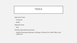 TOOLS
Approved Tools:
• Hootsuite
• Buffer
Rejected Tools:
• N/A
Existing Subscriptions/Licenses:
• Adobe Photoshop, Illustrator, InDesign, Premiere Pro, After Effects and
Lightroom
 