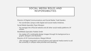 SOCIAL MEDIA ROLES AND
RESPONSIBILITIES
Director of Digital Communications and Social Media: Todd Sanders
• He coordinates campus wide digital and social media initiatives.
Social Media Specialist: Ryan Morejon
• He manages the UFSocial website and all other social media platforms UF
utilizes.
MultiMedia Specialist: Robbie Smith
• He creates UF’s multimedia design images through his background as a
graphic designer and illustrator.
Director of UF Communications: Margot Winick
• She manages integrated communications and national media events to aid
the university in campus wide priorities and standing.
 