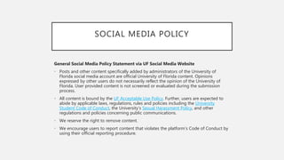 SOCIAL MEDIA POLICY
General Social Media Policy Statement via UF Social Media Website
• Posts and other content specifically added by administrators of the University of
Florida social media account are official University of Florida content. Opinions
expressed by other users do not necessarily reflect the opinion of the University of
Florida. User provided content is not screened or evaluated during the submission
process.
• All content is bound by the UF Acceptable Use Policy. Further, users are expected to
abide by applicable laws, regulations, rules and policies including the University
Student Code of Conduct, the University’s Sexual Harassment Policy, and other
regulations and policies concerning public communications.
• We reserve the right to remove content.
• We encourage users to report content that violates the platform’s Code of Conduct by
using their official reporting procedure.
 