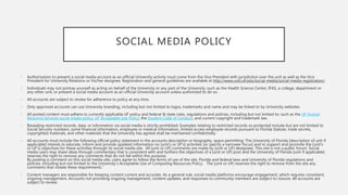 SOCIAL MEDIA POLICY
• Authorization to present a social media account as an official University activity must come from the Vice President with jurisdiction over the unit as well as the Vice
President for University Relations or his/her designee. Registration and general guidelines are available at http://www.urel.ufl.edu/social-media/social-media-registration/.
• Individuals may not portray yourself as acting on behalf of the University or any part of the University, such as the Health Science Center, IFAS, a college, department or
any other unit, or present a social media account as an official University account unless authorized to do so.
• All accounts are subject to review for adherence to policy at any time.
• Only approved accounts can use University branding, including but not limited to logos, trademarks and name and may be linked to by University websites.
• All posted content must adhere to currently applicable UF policy and federal & state rules, regulations and policies, including but not limited to: such as the UF Human
Resource Services social media policy, UF Acceptable Use Policy, the Student Code of Conduct, and current copyright and trademark law.
• Revealing restricted records, data, or information via social media is strictly prohibited. Examples relating to restricted records so protected include but are not limited to
Social Security numbers, some financial information, employee or medical information, limited access employee records pursuant to Florida Statute, trade secrets,
copyrighted materials, and other materials that the University has agreed shall be maintained confidentially.
• All accounts must include the following official policy statement in the accounts description or biography, space permitting: The University of Florida [description of unit if
applicable] intends to educate, inform and provide updated information on [unit’s or UF’s] activities [or specify a narrower focus] and to support and promote the [unit’s
or UF’s] objectives for these activities through its social media site. All [unit or UF] comments are made by [unit or UF] designees. This site is not a public forum. Social
media users may share ideas through commentary that is consistent with and furthers the objectives of a [unit or UF] post and the University of Florida [unit if applicable]
reserves the right to remove any comments that do not fall within this purpose.
By posting a comment on this social media site, users agree to follow the terms of use of the site, Florida and federal laws and University of Florida regulations and
policies, including but not limited to the University’s Acceptable Use of Computing Resources Policy. The [unit or UF] reserves the right to remove from the site any
comments that violate these requirements.”
• Content managers are responsible for keeping content current and accurate. As a general rule, social media platforms encourage engagement, which requires consistent,
ongoing management. Accounts not providing ongoing management, content updates, and responses to community members are subject to closure. All accounts are
subject to review.
 