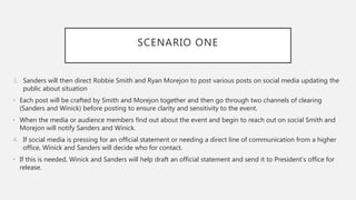 SCENARIO ONE
3. Sanders will then direct Robbie Smith and Ryan Morejon to post various posts on social media updating the
public about situation
• Each post will be crafted by Smith and Morejon together and then go through two channels of clearing
(Sanders and Winick) before posting to ensure clarity and sensitivity to the event.
• When the media or audience members find out about the event and begin to reach out on social Smith and
Morejon will notify Sanders and Winick.
4. If social media is pressing for an official statement or needing a direct line of communication from a higher
office, Winick and Sanders will decide who for contact.
• If this is needed, Winick and Sanders will help draft an official statement and send it to President’s office for
release.
 