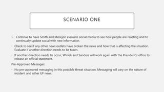 SCENARIO ONE
5. Continue to have Smith and Morejon evaluate social media to see how people are reacting and to
continually update social with new information.
• Check to see if any other news outlets have broken the news and how that is affecting the situation.
Evaluate if another direction needs to be taken.
• If another direction needs to occur, Winick and Sanders will work again with the President’s office to
release an official statement.
Pre-Approved Messages:
• No pre-approved messaging in this possible threat situation. Messaging will vary on the nature of
incident and other UF news.
 