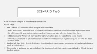 SCENARIO TWO
A fire occurs on campus at one of the residence halls.
Action Steps:
1. Alert Director of Communications Margot Winick of event.
• Winick is the contact person for other UF offices and will be informed of the official information regarding the event
• She will then provide accurate information regarding the event and team will move forward from there.
2. Todd Sanders and Winick will plan together communication plan for website and social media
• Both will use UF contacts to get information on where the incident occurred, if anyone was injured and what this means
for future notice.
3. Sanders will then direct Robbie Smith and Ryan Morejon to post various posts on social media updating the
public about situation.
4. If the media or audience has learned about the situation, direct their media requests back to Winick first and
Sanders second.
 