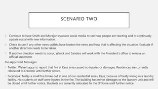 SCENARIO TWO
5. Continue to have Smith and Morejon evaluate social media to see how people are reacting and to continually
update social with new information.
6. Check to see if any other news outlets have broken the news and how that is affecting the situation. Evaluate if
another direction needs to be taken.
7. If another direction needs to occur, Winick and Sanders will work with the President’s office to release an
official statement.
Pre-Approved Messages:
• Twitter: We’re happy to report that fire at Keys area caused no injuries or damages. Residences are currently
relocated to O’Dome until further notice.
• Facebook: Today a small fire broke out at one of our residential areas, Keys, because of faulty wiring in a laundry
facility. No students or staff were injured in the fire. The building has minor damages to the laundry unit and will
be closed until further notice. Students are currently relocated to the O’Dome until further notice.
 