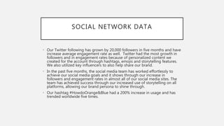 SOCIAL NETWORK DATA
• Our Twitter following has grown by 20,000 followers in five months and have
increase average engagement rate as well. Twitter had the most growth in
followers and in engagement rates because of personalized content we
created for the account through hashtags, emojis and storytelling features.
We also utilized key influencers to also help share our brand.
• In the past five months, the social media team has worked effortlessly to
achieve our social media goals and it shows through our increase in
followers and engagement rates in almost all of our social media sites. The
team has achieved success through our increased use of storytelling on all
platforms, allowing our brand persona to shine through.
• Our hashtag #HowdoOrange&Blue had a 200% increase in usage and has
trended worldwide five times.
 