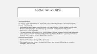 QUALITATIVE KPIS
Sentiment Analysis
An analysis of the interactions on 100 Tweets, 100 Facebook posts and 100 Instagram posts
showed the following:
• Users are excited to learn and share news from the University Florida as seen through likes,
favorites, retweets. Also, revealed through comments in all platforms with positive
statements and emoji usage.
• The only negative sentiment occurs through these channels is if Gator sports loses a sporting
an event and audience members are frustrated by the loss. Further, if opposing teams lose
they will post negative content about the university.
Proposed Action Items
• Continue #HowdoyouOrange&Blue Campaign
• Continue to improve content strategies with team and increase followings on LinkedIn,
Google + and YouTube
 